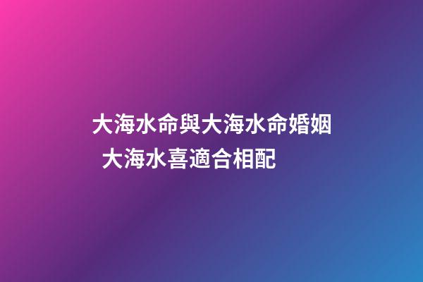 大海水命與大海水命婚姻  大海水喜適合相配